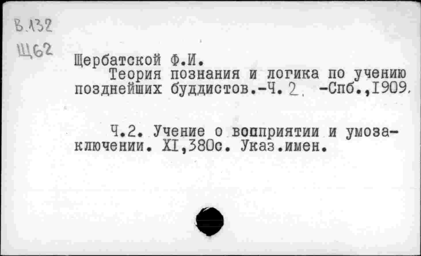 ﻿Щербатской Ф.й.
Теория познания и логика по учению позднейших буддистов.-Ч. 2_, -Спб.,1909.
4.2. Учение о вопприятии и умозаключении. XI,380с. Указ.имен.